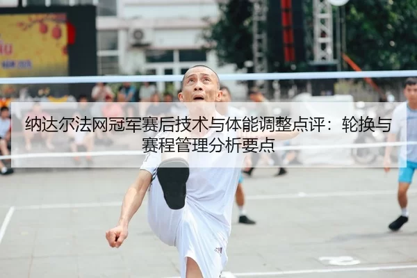 纳达尔法网冠军赛后技术与体能调整点评：轮换与赛程管理分析要点