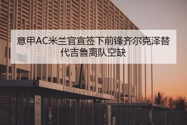 意甲AC米兰官宣签下前锋齐尔克泽替代吉鲁离队空缺